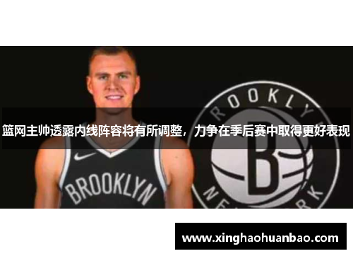篮网主帅透露内线阵容将有所调整，力争在季后赛中取得更好表现